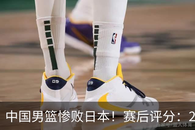 中国男篮惨败日本！赛后评分：2人优秀 4人合格 3人"花样"拉胯